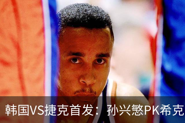 韩国VS捷克首发：孙兴慜PK希克 李刚仁绍切克登场
